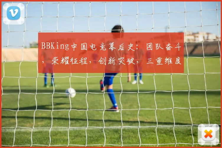 BBKing中国电竞幕后史：团队奋斗，荣耀征程，创新突破，三重维度