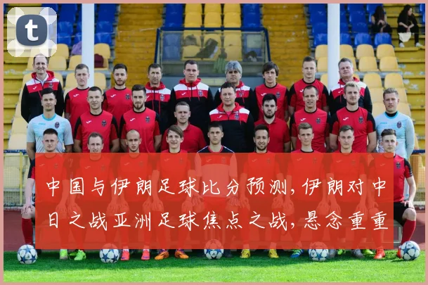 中国与伊朗足球比分预测,伊朗对中日之战亚洲足球焦点之战,悬念重重