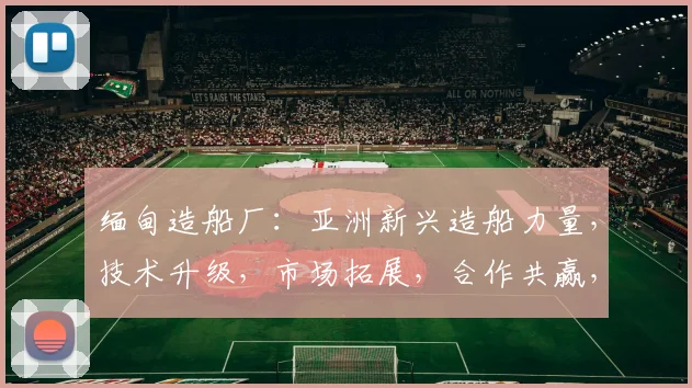 缅甸造船厂：亚洲新兴造船力量，技术升级，市场拓展，合作共赢，三足鼎立