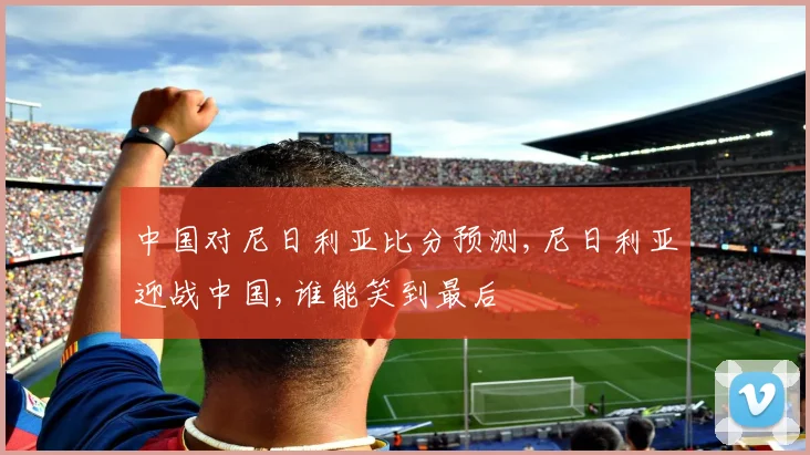 中国对尼日利亚比分预测,尼日利亚迎战中国,谁能笑到最后