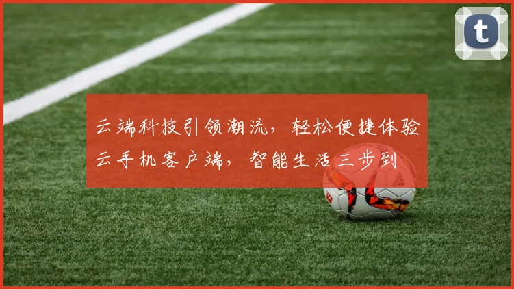 云端科技引领潮流，轻松便捷体验云手机客户端，智能生活三步到