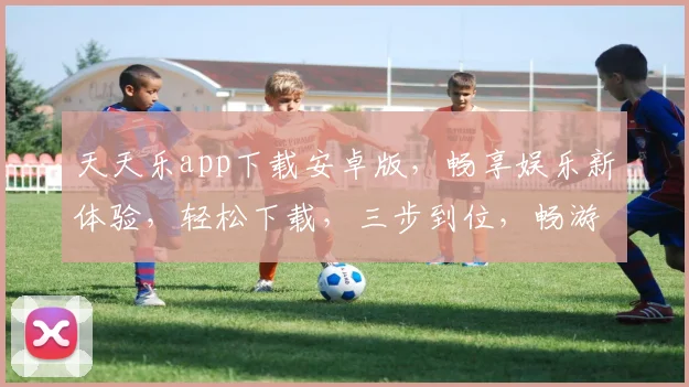 天天乐app下载安卓版，畅享娱乐新体验，轻松下载，三步到位，畅游游戏世界